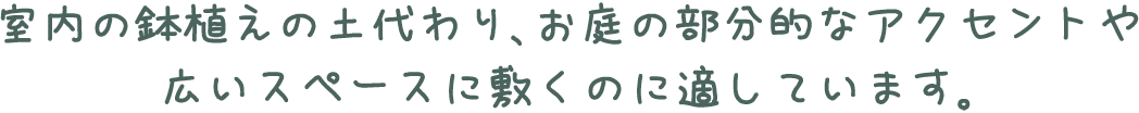 室内の鉢植えの土代わり、お庭の部分的なアクセントや広いスペースに敷くのに適しています。